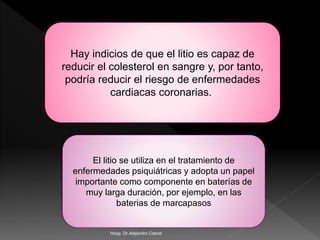 Hay indicios de que el litio es capaz de
reducir el colesterol en sangre y, por tanto,
podría reducir el riesgo de enfermedades
cardiacas coronarias.
El litio se utiliza en el tratamiento de
enfermedades psiquiátricas y adopta un papel
importante como componente en baterías de
muy larga duración, por ejemplo, en las
baterias de marcapasos
Hosp. Dr.Alejandro Cabral
 