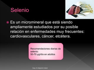  Es un micromineral que está siendo
ampliamente estudiados por su posible
relación en enfermedades muy frecuentes:
cardiovasculares, cáncer, etcétera.
Recomendaciones diarias de
selenio:
50-70 µg/día en adultos
Hosp. Dr.Alejandro Cabral
 