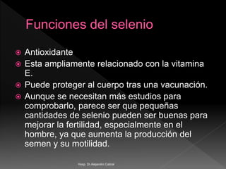  Antioxidante
 Esta ampliamente relacionado con la vitamina
E.
 Puede proteger al cuerpo tras una vacunación.
 Aunque se necesitan más estudios para
comprobarlo, parece ser que pequeñas
cantidades de selenio pueden ser buenas para
mejorar la fertilidad, especialmente en el
hombre, ya que aumenta la producción del
semen y su motilidad.
Hosp. Dr.Alejandro Cabral
 