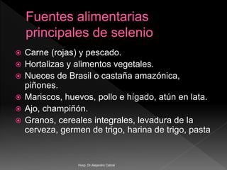  Carne (rojas) y pescado.
 Hortalizas y alimentos vegetales.
 Nueces de Brasil o castaña amazónica,
piñones.
 Mariscos, huevos, pollo e hígado, atún en lata.
 Ajo, champiñón.
 Granos, cereales integrales, levadura de la
cerveza, germen de trigo, harina de trigo, pasta
Hosp. Dr.Alejandro Cabral
 