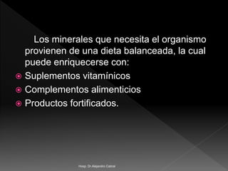 Los minerales que necesita el organismo
provienen de una dieta balanceada, la cual
puede enriquecerse con:
 Suplementos vitamínicos
 Complementos alimenticios
 Productos fortificados.
Hosp. Dr.Alejandro Cabral
 