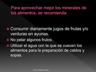  Consumir diariamente jugos de frutas y/o
verduras en ayunas.
 No pelar algunos frutos.
 Utilizar el agua con la que se cuecen los
alimentos para la preparación de caldos y
sopas.
Hosp. Dr.Alejandro Cabral
 