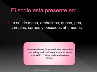 La sal de mesa, embutidos, queso, pan,
cereales, carnes y pescados ahumados.
Las necesidades de este mineral aumentan
cuando hay sudoración excesiva, al tomar
un diurético o si se padece diarrea o
vómito.
Hosp. Dr.Alejandro Cabral
 