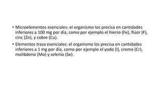 • Microelementos esenciales: el organismo los precisa en cantidades
inferiores a 100 mg por día, como por ejemplo el hierro (Fe), flúor (F),
cinc (Zn), y cobre (Cu).
• Elementos traza esenciales: el organismo los precisa en cantidades
inferiores a 1 mg por día, como por ejemplo el yodo (I), cromo (Cr),
molibdeno (Mo) y selenio (Se).
 