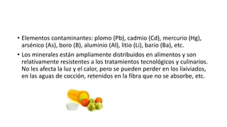 • Elementos contaminantes: plomo (Pb), cadmio (Cd), mercurio (Hg),
arsénico (As), boro (B), aluminio (Al), litio (Li), bario (Ba), etc.
• Los minerales están ampliamente distribuidos en alimentos y son
relativamente resistentes a los tratamientos tecnológicos y culinarios.
No les afecta la luz y el calor, pero se pueden perder en los lixiviados,
en las aguas de cocción, retenidos en la fibra que no se absorbe, etc.
 