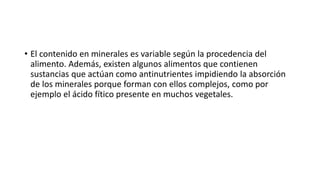 • El contenido en minerales es variable según la procedencia del
alimento. Además, existen algunos alimentos que contienen
sustancias que actúan como antinutrientes impidiendo la absorción
de los minerales porque forman con ellos complejos, como por
ejemplo el ácido fítico presente en muchos vegetales.
 