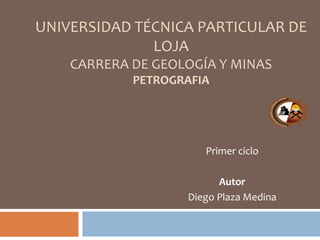 UNIVERSIDAD TÉCNICA PARTICULAR DE
LOJA
CARRERA DE GEOLOGÍA Y MINAS
PETROGRAFIA
Primer ciclo
Autor
Diego Plaza Medina
 