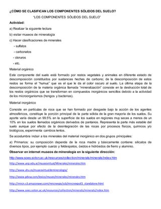 ¿CÓMO SE CLASIFICAN LOS COMPONENTES SÓLIDOS DEL SUELO?
“LOS COMPONENTES SÓLIDOS DEL SUELO”
Actividad:
a) Realizar la siguiente lectura
b) visitar museos de mineralogía
c) Hacer clasificaciones de minerales
- sulfatos
- carbonatos
- cloruros
- etc.
Material orgánico
Este componente del suelo está formado por restos vegetales y animales en diferente estado de
descomposición constituidos por sustancias hechas de carbono; de la descomposición de estos
restos se forma el “humus” que es el que le da el color oscuro al suelo. La última etapa de la
descomposición de la materia orgánica llamada “mineralización” consiste en la destrucción total de
los restos orgánicos que se transforman en compuestos inorgánicos sencillos debido a la actividad
de los microorganismos (hongos y bacterias).
Material inorgánico
Consiste en partículas de roca que se han formado por desgaste bajo la acción de los agentes
atmosféricos, constituye la porción principal de la parte sólida de la gran mayoría de los suelos. Su
aporte varía desde un 99.5% en la superficie de los suelos en regiones muy secas a menos de un
10% en los suelos llamados orgánicos derivados de pantanos. Representa la parte más estable del
suelo aunque por efecto de la desintegración de las rocas por procesos físicos, químicos y/o
biológicos, experimenta cambios lentos.
Se acostumbra incluir a los minerales del material inorgánico en dos grupos principales:
a) Primarios: su composición depende de la roca madre y básicamente contiene: silicatos de
diversos tipos, por ejemplo cuarzo y feldespatos, óxidos e hidróxidos de fierro y aluminio.
Observar en internet museos de mineralogía en la siguiente dirección:
http://www.soes.soton.ac.uk/resources/collection/minerals/minerals/index.htm
http://www.unp.edu.ar/museovirtual/Minerales/minerales.htm
http://www.uhu.es/museovirtualdemineralogia/
http://www.pdvsa.com/lexico/museo/minerales/minerales.htm
http://mncn.s3.amazonaws.com/mncnexpo/scb/mncnexpoES_standalone.html
http://www.soes.soton.ac.uk/resources/collection/minerals/minerals/index.htm
 