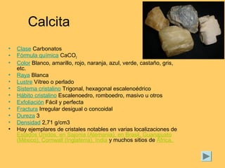 Calcita
• Clase Carbonatos
• Fórmula química CaCO3
• Color Blanco, amarillo, rojo, naranja, azul, verde, castaño, gris,
etc.
• Raya Blanca
• Lustre Vítreo o perlado
• Sistema cristalino Trigonal, hexagonal escalenoédrico
• Hábito cristalino Escalenoedro, romboedro, masivo u otros
• Exfoliación Fácil y perfecta
• Fractura Irregular desigual o concoidal
• Dureza 3
• Densidad 2,71 g/cm3
• Hay ejemplares de cristales notables en varias localizaciones de
Estados Unidos, en Sajonia (Alemania), en Brasil, Guanajuato
(México), Cornwall (Inglaterra), India y muchos sitios de África.
 