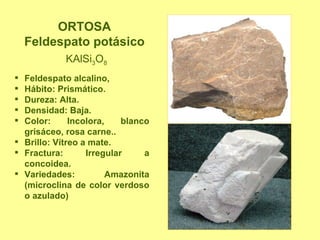 ORTOSA Feldespato potásico KAlSi 3 O 8 Feldespato alcalino, Hábito: Prismático. Dureza: Alta. Densidad: Baja. Color: Incolora, blanco grisáceo, rosa carne.. Brillo: Vítreo a mate. Fractura: Irregular a concoidea. Variedades: Amazonita (microclina de color verdoso o azulado) 