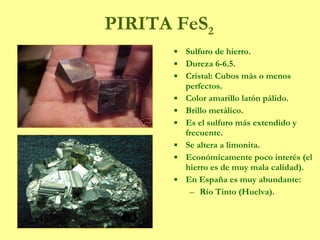 PIRITA FeS 2 Sulfuro de hierro. Dureza 6-6.5. Cristal: Cubos más o menos perfectos. Color amarillo latón pálido. Brillo metálico. Es el sulfuro más extendido y frecuente. Se altera a limonita. Económicamente poco interés (el hierro es de muy mala calidad). En España es muy abundante: Río Tinto (Huelva). 