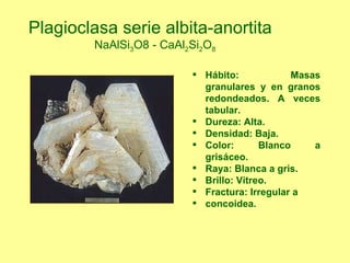 Hábito: Masas granulares y en granos redondeados. A veces tabular. Dureza: Alta. Densidad: Baja. Color: Blanco a grisáceo. Raya: Blanca a gris. Brillo: Vítreo. Fractura: Irregular a concoidea. Plagioclasa serie albita-anortita  NaAlSi 3 O8 - CaAl 2 Si 2 O 8 