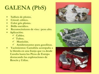 GALENA (PbS) Sulfuro de plomo. Cristal: cúbico. Color gris plomo. Brillo metálico. Reconocimiento de visu : peso alto. Aplicación: Cables. Tubos. Munición. Antidetonantes para gasolinas. Yacimientos: Cantabria acompaña a la blenda en una franja que va desde Cazoña hasta los Picos de Europa destacando las explotaciones de Reocín y Udías. 