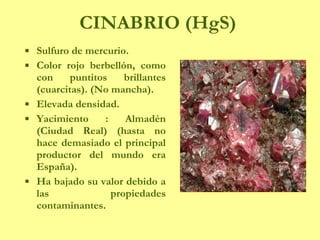CINABRIO (HgS) Sulfuro de mercurio. Color rojo berbellón, como con puntitos brillantes (cuarcitas). (No mancha). Elevada densidad. Yacimiento : Almadén (Ciudad Real) (hasta no hace demasiado el principal productor del mundo era España). Ha bajado su valor debido a las propiedades contaminantes. 