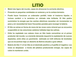 LITIO Metal más ligero del mundo, capaz de almacenar la corriente eléctrica. Presente en pequeñas cantidades en océanos y en la corteza terrestre.  Puede hacer funcionar un ordenador portátil, tratar el trastorno bipolar, e incluso conferir a la cerámica un vidriado más brillante. El litio podría suministrar la energía que los coches eléctricos necesitan sin incrementar su peso y sin necesidad de hacer frecuentes paradas para recargar la batería. El litio se extrae en forma de mena de las rocas como mineral que se encuentra suspendido en las soluciones salobres halladas bajo las salinas. Chile ha explotado sus salares ricos en litio hasta convertirse en el primer productor del mundo. La creciente demanda requerirá la explotación de nuevos depósitos, entre ellos un yacimiento  estimado en 5,95 millones de toneladas que se encuentran bajo un desierto de Bolivia situado a gran altitud. Batería de litio => el ion litio es el electrodo positivo y el grafito el negativo. Los iones se desplazan  a través del plástico produciendo energía, las capas de cobre lo mantienen unido. 