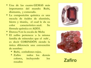 Zafiro Una de las cuatro GEMAS más importantes del mundo: Rubí, diamante,  y esmerada. La composición química es una mezcla de óxidos de aluminio, hierro y titanio,  el cual le da su color característico azul. Su fórmula química es Al2O3.  Dureza 9 en la escala de Mohs El zafiro pertenece a la misma familia de minerales que el  rubí , es decir CORINDÓN siendo la única diferencia una convención de nombre: Rubí,  corindones rojos. Zafiro  todos los demás colores, incluyendo  los rosados 