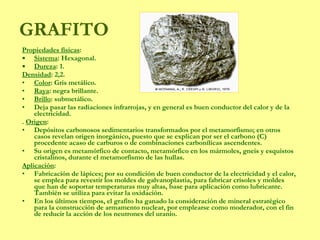 Propiedades físicas :  Sistema : Hexagonal.  Dureza : 1. Densidad : 2,2. Color : Gris metálico. Raya : negra brillante.  Brillo : submetálico. Deja pasar las radiaciones infrarrojas, y en general es buen conductor del calor y de la electricidad. .  Origen :  Depósitos carbonosos sedimentarios transformados por el metamorfismo; en otros casos revelan origen inorgánico, puesto que se explican por ser el carbono (C) procedente acaso de carburos o de combinaciones carbonílicas ascendentes.  Su origen es metamórfico de contacto, metamórfico en los mármoles, gneis y esquistos cristalinos, durante el metamorfismo de las hullas.  Aplicación : Fabricación de lápices; por su condición de buen conductor de la electricidad y el calor, se emplea para revestir los moldes de galvanoplastia, para fabricar crisoles y moldes que han de soportar temperaturas muy altas, base para aplicación como lubricante. También se utiliza para evitar la oxidación. En los últimos tiempos, el grafito ha ganado la consideración de mineral estratégico para la construcción de armamento nuclear, por emplearse como moderador, con el fin de reducir la acción de los neutrones del uranio. GRAFITO 