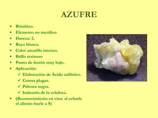 AZUFRE Rómbico. Elemento no metálico Dureza: 2.  Raya blanca. Color amarillo intenso.  Brillo resinoso Punto de fusión muy bajo. Aplicación: Elaboración de Ácido sulfúrico. Contra plagas. Pólvora negra. Industria de la celulosa. (Reconocimiento en visu: al echarle el aliento huele a S) 