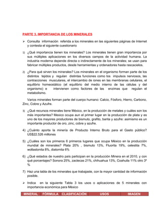 PARTE 3. IMPORTANCIA DE LOS MINERALES
 Consulta información referida a los minerales en las siguientes páginas de Internet
y contesta el siguiente cuestionario
1) ¿Qué importancia tienen los minerales? Los minerales tienen gran importancia por

sus múltiples aplicaciones en los diversos campos de la actividad humana. La
industria moderna depende directa o indirectamente de los minerales; se usan para
fabricar múltiples productos, desde herramientas y ordenadores hasta rascacielos.
2) ¿Para qué sirven los minerales? Los minerales en el organismo forman parte de los

distintos tejidos y regulan distintas funciones como los impulsos nerviosos, las
contracciones musculares, el intercambio de iones en las membranas celulares, el
equilibrio homeostático (el equilibrio del medio interno de las células y del
organismo) e
intervienen como factores de las enzimas que regulan el
metabolismo.
Varios minerales forman parte del cuerpo humano: Calcio, Fósforo, Hierro, Carbono,
Zinc, Cobre y Azufre.
3) ¿Qué recursos minerales tiene México, en la producción de metales y cuáles son los

más importantes? Mexico ocupa aun el primer lugar en la producción de plata y es
uno de los mayores productores de bismuto, grafito, barita y azufre: asimismo es un
importante productor de oro, zinc, cobre y azufre.
4) ¿Cuánto aporta la minería de Producto Interno Bruto para el Gasto público?
US$22.526 millones
5) ¿Cuáles son los primeros 6 primeros lugares que ocupa México en la producción
mundial de minerales? Plata 20% , bismuto 13%, Fluorita 19%, celestita 7%,
wollastonita 8%, diatomita 6%
6) ¿Qué estados de nuestro país participan en la producción Minera en el 2010, y con
qué porcentajes? Sonora 25%, zactecas 21%, chihuahua 13%, Coahuila 11% otro 3º
%
7) Haz una tabla de los minerales que trabajaste, con la mayor cantidad de información
posible.
 Indica en la siguiente Tabla 3 los usos o aplicaciones de 5 minerales con
importancia económica para México
MINERAL

FÓRMULA

CLASIFICACIÓN

USOS

IMAGEN

 