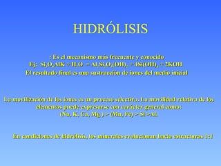 HIDRÓLISIS : Es el mecanismo más frecuente y conocido Ej:  Si 3 O 8 AlK + H 2 O  = Al 2 Si 2 O 5 (OH) 2  + 4Si(OH) 4  + 2KOH  El resultado final es una sustracción de iones del medio inicial La movilización de los iones es un proceso selectivo. La movilidad relativa de los elementos puede expresarse con carácter general como: (Na, K, Ca, Mg )  > (Mn, Fe) > Si >Al. En condiciones de hidrólisis, los minerales evolucionan hacia estructuras 1:1   