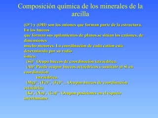 Composición química de los minerales de la arcilla (O 2- ) y (OH) -  son los aniones que forman parte de la estructura. En los huecos que forman sus apilamientos de planos,se sitúan los cationes, de dimensiones mucho menores. La coordinación de cada catión está determinada por su radio  iónico. (Si) 4+  Ocupa huecos de coordinación tetraédrica. (Al) 3+ Puede ocupar huecos octaédricos ó sustituir al Si en coordinación tetraédrica. (Mg) 2+ , (Fe) 2+ , (Fe) 3+ ... Ocupan huecos de coordinación octaédrica (K) + , (Na) + , (Ca) 2+ . Ocupan posiciones en el espacio interlaminar . 