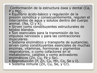 Conformación de la estructura ósea y dental (Ca,
P y Mg).
• Equilibrio ácido-básico y regulación de la
presión osmótica y consecuentemente, regulan el
intercambio de agua y solutos dentro del cuerpo
animal. (Na, Cl y K).
• Sirven como constituyentes estructurales de
tejidos blandos.
• Son esenciales para la transmisión de los
impulsos nerviosos y para las contracciones
musculares.
• Sistema enzimático y transporte de sustancias,
sirven como constituyentes esenciales de muchas
enzimas, vitaminas, hormonas y pigmentos
respiratorios, o como cofactores en el
metabolismo, catálisis y como activadores
enzimáticos (Zn, Cu, Fe y Se).
• Reproducción (P, Zn, Cu, Mn, Co, Se y I).
• Sistema inmune (Zn, Cu, Se, y Cr).
 