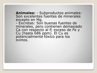 Animales: - Subproductos animales:
Son excelentes fuentes de minerales
excepto en Mg.
- Excretas: Son buenas fuentes de
minerales, pero contienen demasiado
Ca con respecto al P, exceso de Fe y
Cu (hasta 686 ppm). El Cu es
potencialmente tóxico para los
ovinos.
 