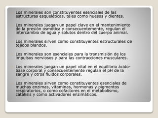 Los minerales son constituyentes esenciales de las
estructuras esqueléticas, tales como huesos y dientes.
Los minerales juegan un papel clave en el mantenimiento
de la presión osmótica y consecuentemente, regulan el
intercambio de agua y solutos dentro del cuerpo animal.
Los minerales sirven como constituyentes estructurales de
tejidos blandos.
Los minerales son esenciales para la transmisión de los
impulsos nerviosos y para las contracciones musculares.
Los minerales juegan un papel vital en el equilibrio ácido-
base corporal y consecuentemente regulan el pH de la
sangre y otros fluidos corporales.
Los minerales sirven como constituyentes esenciales de
muchas enzimas, vitaminas, hormonas y pigmentos
respiratorios, o como cofactores en el metabolismo,
catálisis y como activadores enzimáticos.
 