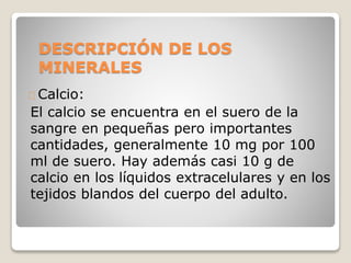 DESCRIPCIÓN DE LOS
MINERALES
Calcio:
El calcio se encuentra en el suero de la
sangre en pequeñas pero importantes
cantidades, generalmente 10 mg por 100
ml de suero. Hay además casi 10 g de
calcio en los líquidos extracelulares y en los
tejidos blandos del cuerpo del adulto.
 