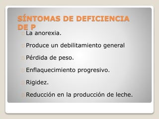 SÍNTOMAS DE DEFICIENCIA
DE P
La anorexia.
Produce un debilitamiento general
Pérdida de peso.
Enflaquecimiento progresivo.
Rigidez.
Reducción en la producción de leche.
 
