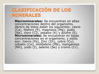 CLASIFICACIÓN DE LOS
MINERALES
Macrominerales: Se encuentran en altas
concentraciones dentro del organismo,
dentro de estos están los siguientes: calcio
(Ca), fósforo (P), magnesio (Mg), sodio
(Na), cloro (CI), potasio (K) y azufre (S).
Microminerales: Se encuentran en bajas
concentraciones en el organismo, y estos
son: hierro (Fe), Zinc (Zn), cobre (Cu),
cobalto (Co), molibdeno (Mb), manganeso
(Mn), yodo (I), selenio (Se) y cromo (Cr).
 