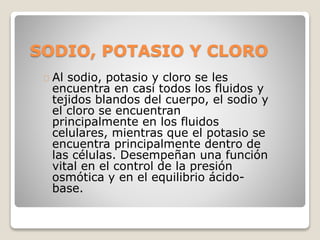 SODIO, POTASIO Y CLORO
Al sodio, potasio y cloro se les
encuentra en casi todos los fluidos y
tejidos blandos del cuerpo, el sodio y
el cloro se encuentran
principalmente en los fluidos
celulares, mientras que el potasio se
encuentra principalmente dentro de
las células. Desempeñan una función
vital en el control de la presión
osmótica y en el equilibrio ácido-
base.
 