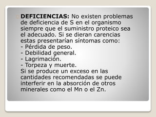 DEFICIENCIAS: No existen problemas
de deficiencia de S en el organismo
siempre que el suministro proteico sea
el adecuado. Si se dieran carencias
estas presentarían síntomas como:
- Pérdida de peso.
- Debilidad general.
- Lagrimación.
- Torpeza y muerte.
Si se produce un exceso en las
cantidades recomendadas se puede
interferir en la absorción de otros
minerales como el Mn o el Zn.
 