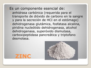 ZINC
Es un componente esencial de:
◦ anhidrasa carbónica (requerida para el
transporte de dióxido de carbono en la sangre
y para la secreción de HCI en el estómago)
◦ dehidrogenasa glutámica, fosfatasa alcalina,
piridina nucleótido dehidrogenasa, alcohol
dehidrogenasa, superóxido dismutasa,
carboxipeptidasa pancreática y triptofano
desmolasa.
 