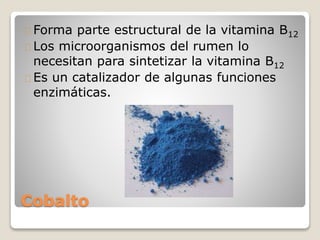 Cobalto
Forma parte estructural de la vitamina B12
Los microorganismos del rumen lo
necesitan para sintetizar la vitamina B12
Es un catalizador de algunas funciones
enzimáticas.
 
