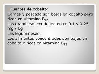 Fuentes de cobalto:
Carnes y pescado son bajas en cobalto pero
ricas en vitamina B12
Las gramineas contienen entre 0.1 y 0.25
mg / kg
Las leguminosas.
Los alimentos concentrados son bajos en
cobalto y ricos en vitamina B12
 