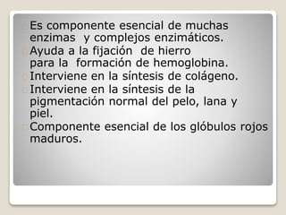 Es componente esencial de muchas
enzimas y complejos enzimáticos.
Ayuda a la fijación de hierro
para la formación de hemoglobina.
Interviene en la síntesis de colágeno.
Interviene en la síntesis de la
pigmentación normal del pelo, lana y
piel.
Componente esencial de los glóbulos rojos
maduros.
 