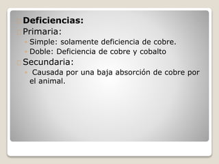 Deficiencias:
Primaria:
◦ Simple: solamente deficiencia de cobre.
◦ Doble: Deficiencia de cobre y cobalto
Secundaria:
◦ Causada por una baja absorción de cobre por
el animal.
 