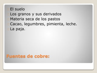 Fuentes de cobre:
El suelo
Los granos y sus derivados
Materia seca de los pastos
Cacao, legumbres, pimienta, leche.
La paja.
 