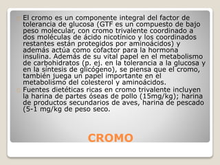 CROMO
El cromo es un componente integral del factor de
tolerancia de glucosa (GTF es un compuesto de bajo
peso molecular, con cromo trivalente coordinado a
dos moléculas de ácido nicotínico y los coordinados
restantes están protegidos por aminoácidos) y
además actúa como cofactor para la hormona
insulina. Además de su vital papel en el metabolismo
de carbohidratos (p. ej. en la tolerancia a la glucosa y
en la síntesis de glicógeno), se piensa que el cromo,
también juega un papel importante en el
metabolismo del colesterol y aminoácidos.
Fuentes dietéticas ricas en cromo trivalente incluyen
la harina de partes óseas de pollo (15mg/kg); harina
de productos secundarios de aves, harina de pescado
(5-1 mg/kg de peso seco.
 