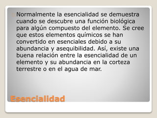 Esencialidad
Normalmente la esencialidad se demuestra
cuando se descubre una función biológica
para algún compuesto del elemento. Se cree
que estos elementos químicos se han
convertido en esenciales debido a su
abundancia y asequibilidad. Así, existe una
buena relación entre la esencialidad de un
elemento y su abundancia en la corteza
terrestre o en el agua de mar.
 