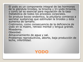 YODO
El yodo es un componente integral de las hormonas
de la glándula tiroides, la tiroxina y tri-yodo-tiroxina,
y como tal es esencial para regulación de la tasa
metabólica de todos los procesos corporales.
Se produce boceo endemico, la pituitaria comienza a
secretar sustancias que estimulan la tiroides y ésta
aumenta de tamaño.
Cretinismo, como consecuencia de la deficiencia de
yodo en la madre, retraso mental y lengua grande.
Mixedema.
Obesidad.
Almacenamiento de agua y sal.
Problemas reproductivos, aborto, baja producción de
leche, infertilidad.
 
