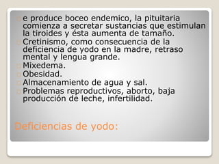 Deficiencias de yodo:
e produce boceo endemico, la pituitaria
comienza a secretar sustancias que estimulan
la tiroides y ésta aumenta de tamaño.
Cretinismo, como consecuencia de la
deficiencia de yodo en la madre, retraso
mental y lengua grande.
Mixedema.
Obesidad.
Almacenamiento de agua y sal.
Problemas reproductivos, aborto, baja
producción de leche, infertilidad.
 