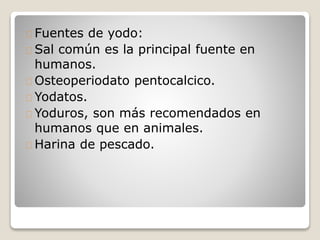 Fuentes de yodo:
Sal común es la principal fuente en
humanos.
Osteoperiodato pentocalcico.
Yodatos.
Yoduros, son más recomendados en
humanos que en animales.
Harina de pescado.
 