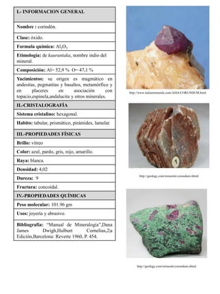 I.- INFORMACION GENERAL


Nombre : corindón.

Clase: óxido.
Formula química: Al2O3
Etimología: de kauruntaka, nombre indio del
mineral.
Composición: Al= 52,9 % O= 47,1 %
Yacimientos: su origen es magmático en
andesitas, pegmatitas y basaltos, metamórfico y
en      placeres     en      asociación      con   http://www.italianminerals.com/ASIA/CORUNDUM.html
topacio,espinela,andalucita y otros minerales.
II.-CRISTALOGRAFÍA
Sistema cristalino: hexagonal.
Habito: tabular, prismático, pirámides, lamelar.

III.-PROPIEDADES FÍSICAS
Brillo: vítreo
Color: azul, pardo, gris, rojo, amarillo.
Raya: blanca.
Densidad: 4,02
                                                         http://geology.com/minerals/corundum.shtml
Dureza: 9
Fractura: concoidal.
IV.-PROPIEDADES QUÍMICAS
Peso molecular: 101.96 gm
Usos: joyería y abrasivo.

Bibliografía: “Manual de Mineralogía”,Dana
James        Dwigh,Hulburt        Cornelius,2|a
Edición,Barcelona: Reverte 1960, P. 454.




                                                       http://geology.com/minerals/corundum.shtml
 