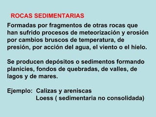 Formadas por fragmentos de otras rocas que han sufrido procesos de meteorización y erosión por cambios bruscos de temperatura, de presión, por acción del agua, el viento o el hielo. Se producen depósitos o sedimentos formando planicies, fondos de quebradas, de valles, de lagos y de mares. Ejemplo:  Calizas y areniscas Loess ( sedimentaria no consolidada) ROCAS SEDIMENTARIAS 