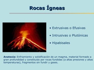 Rocas Ígneas Extrusivas o Efusivas Intrusivas o Plutónicas Hipabisales Anatexia:  Enfriamiento y solidificación de un magma, material formado a gran profundidad y constituido por rocas fundidas (a altas presiones y altas temperaturas), fragmentos sin fundir y gases.  