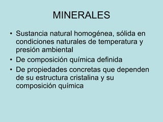 MINERALES Sustancia natural homogénea, sólida en condiciones naturales de temperatura y presión ambiental De composición química definida  De propiedades concretas que dependen de su estructura cristalina y su composición química 