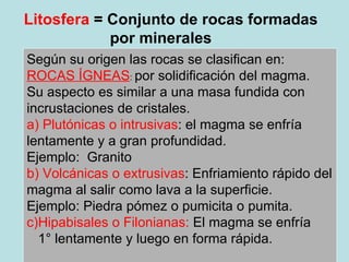Litosfera  = Conjunto de rocas formadas por minerales  Según su origen las rocas se clasifican en: ROCAS ÍGNEAS :  por solidificación del magma. Su aspecto es similar a una masa fundida con incrustaciones de cristales. a) Plutónicas o intrusivas : el magma se enfría lentamente y a gran profundidad.  Ejemplo:  Granito b) Volcánicas o extrusivas : Enfriamiento rápido del magma al salir como lava a la superficie. Ejemplo: Piedra pómez o pumicita o pumita. c)Hipabisales o Filonianas:  El magma se enfría  1° lentamente y luego en forma rápida. 
