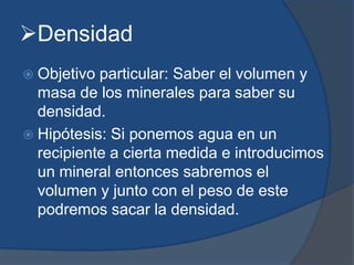Densidad
 Objetivo particular: Saber el volumen y
masa de los minerales para saber su
densidad.
 Hipótesis: Si ponemos agua en un
recipiente a cierta medida e introducimos
un mineral entonces sabremos el
volumen y junto con el peso de este
podremos sacar la densidad.
 